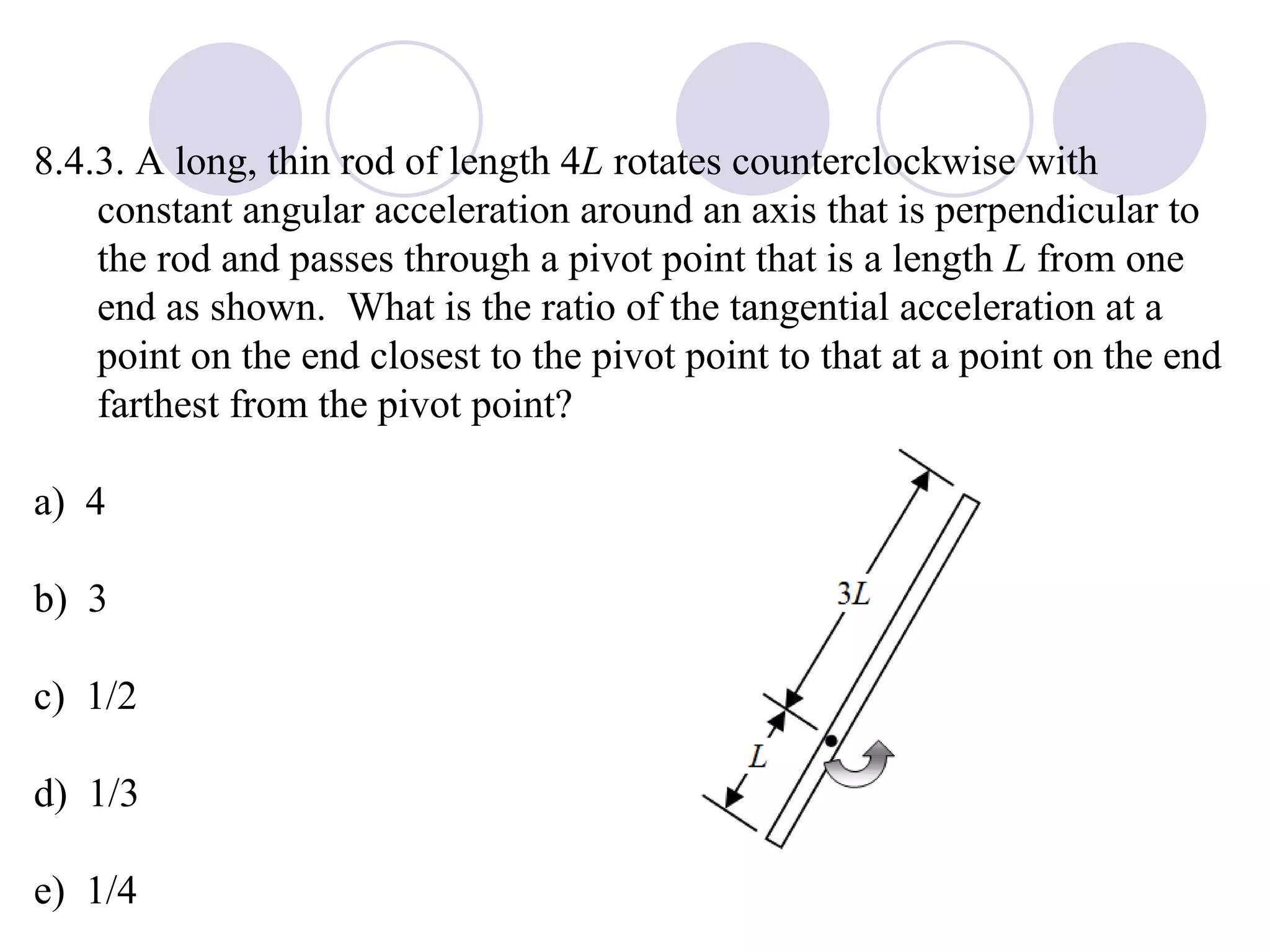 8.4.3. A long, thin rod of length 4 L  rotates counterclockwise with constant angular acceleration around an axis that is perpendicular to the rod and passes through a pivot point that is a length  L  from one end as shown.  What is the ratio of the tangential acceleration at a point on the end closest to the pivot point to that at a point on the end farthest from the pivot point? a)  4 b)  3 c)  1/2 d)  1/3 e)  1/4 