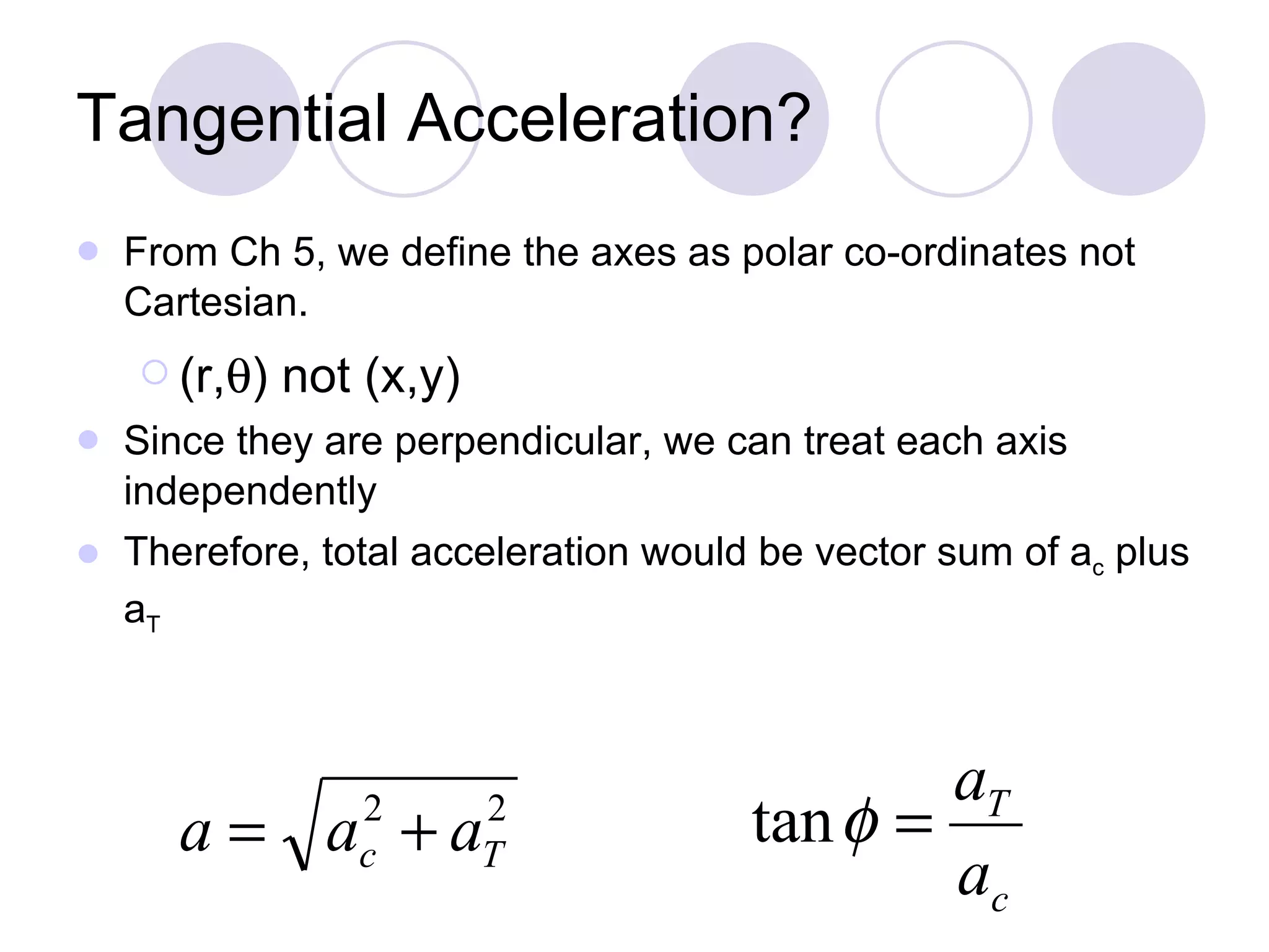 Tangential Acceleration? From Ch 5, we define the axes as polar co-ordinates not Cartesian. (r,  ) not (x,y) Since they are perpendicular, we can treat each axis independently Therefore, total acceleration would be vector sum of a c  plus a T 