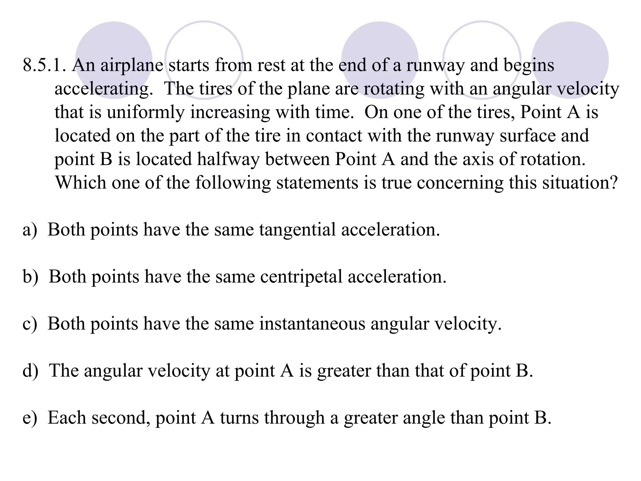 8.5.1. An airplane starts from rest at the end of a runway and begins accelerating.  The tires of the plane are rotating with an angular velocity that is uniformly increasing with time.  On one of the tires, Point A is located on the part of the tire in contact with the runway surface and point B is located halfway between Point A and the axis of rotation.  Which one of the following statements is true concerning this situation? a)  Both points have the same tangential acceleration. b)  Both points have the same centripetal acceleration. c)  Both points have the same instantaneous angular velocity. d)  The angular velocity at point A is greater than that of point B. e)  Each second, point A turns through a greater angle than point B. 