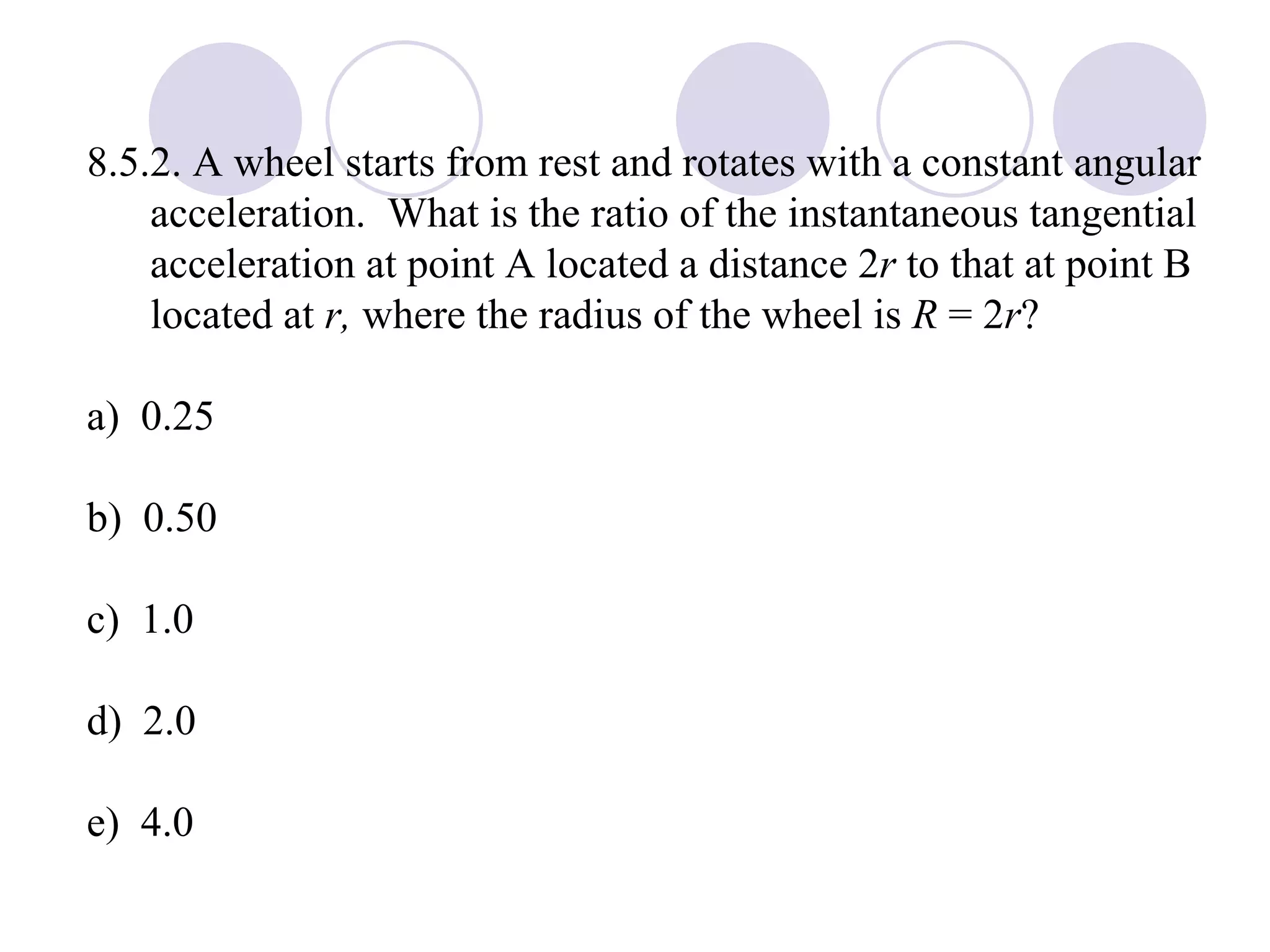 8.5.2. A wheel starts from rest and rotates with a constant angular acceleration.  What is the ratio of the instantaneous tangential acceleration at point A located a distance 2 r  to that at point B located at  r,  where the radius of the wheel is  R  = 2 r ? a)  0.25 b)  0.50 c)  1.0 d)  2.0 e)  4.0 