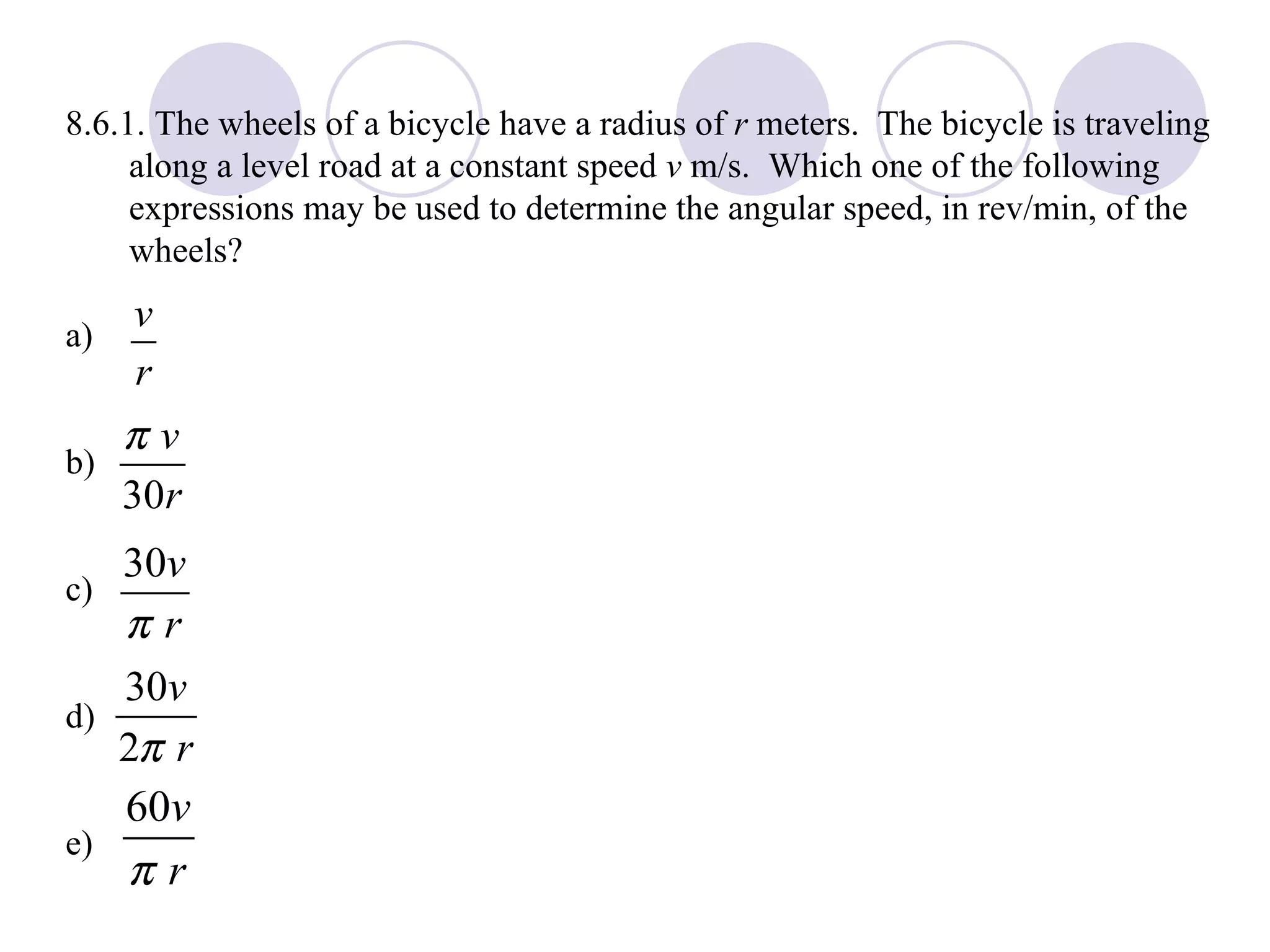 8.6.1. The wheels of a bicycle have a radius of  r  meters.  The bicycle is traveling along a level road at a constant speed  v  m/s.  Which one of the following expressions may be used to determine the angular speed, in rev/min, of the wheels? a) b) c) d) e) 