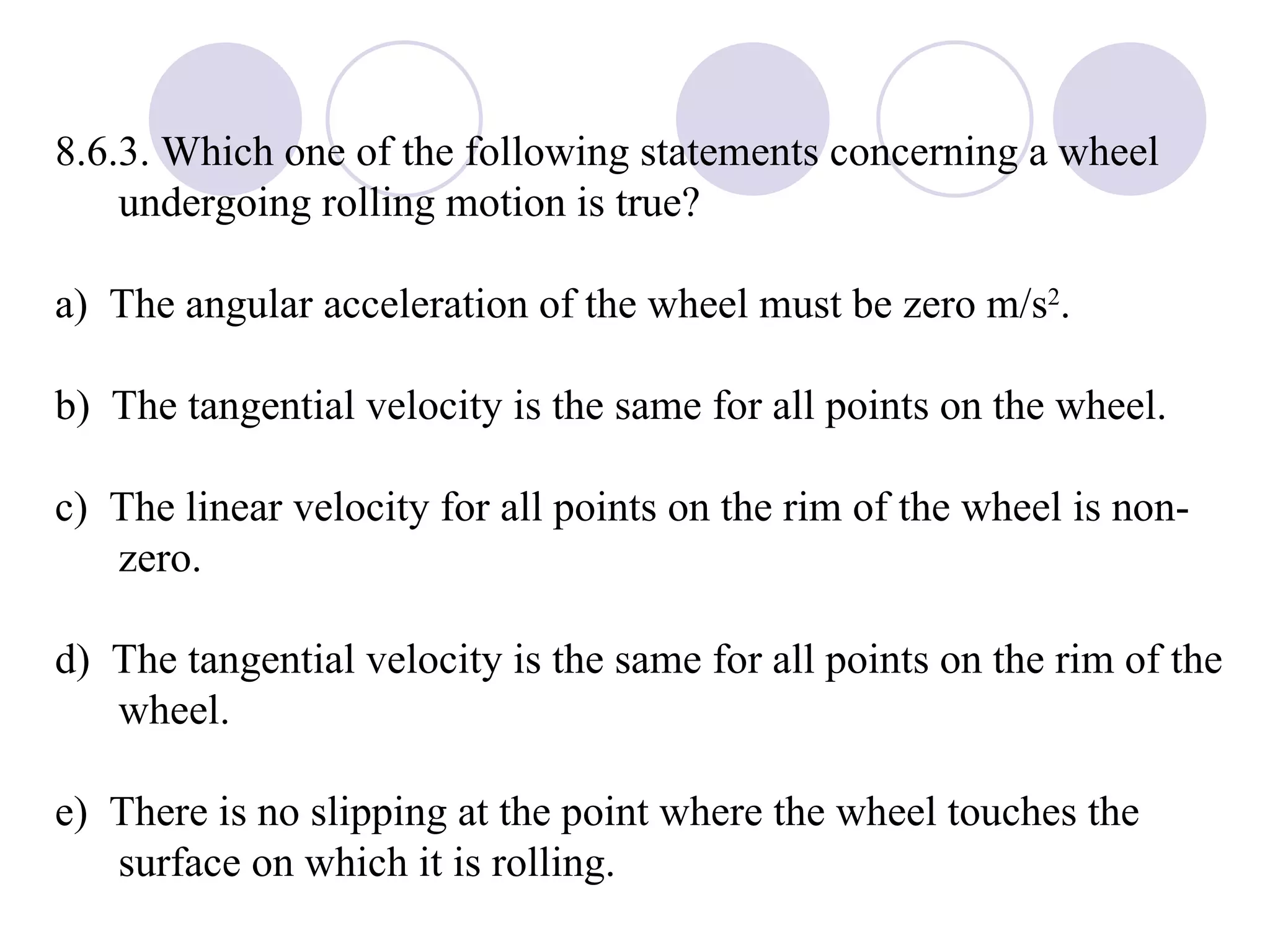 8.6.3. Which one of the following statements concerning a wheel undergoing rolling motion is true? a)  The angular acceleration of the wheel must be zero m/s 2 . b)  The tangential velocity is the same for all points on the wheel. c)  The linear velocity for all points on the rim of the wheel is non-zero. d)  The tangential velocity is the same for all points on the rim of the wheel. e)  There is no slipping at the point where the wheel touches the surface on which it is rolling.  