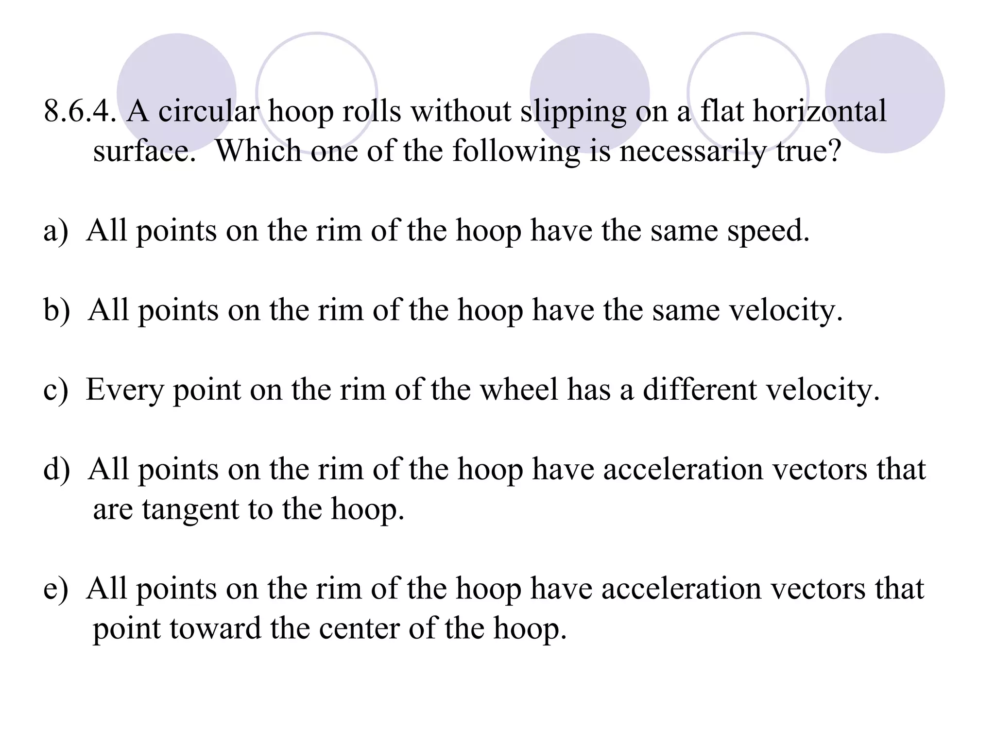 8.6.4. A circular hoop rolls without slipping on a flat horizontal surface.  Which one of the following is necessarily true? a)  All points on the rim of the hoop have the same speed. b)  All points on the rim of the hoop have the same velocity. c)  Every point on the rim of the wheel has a different velocity. d)  All points on the rim of the hoop have acceleration vectors that are tangent to the hoop. e)  All points on the rim of the hoop have acceleration vectors that point toward the center of the hoop. 