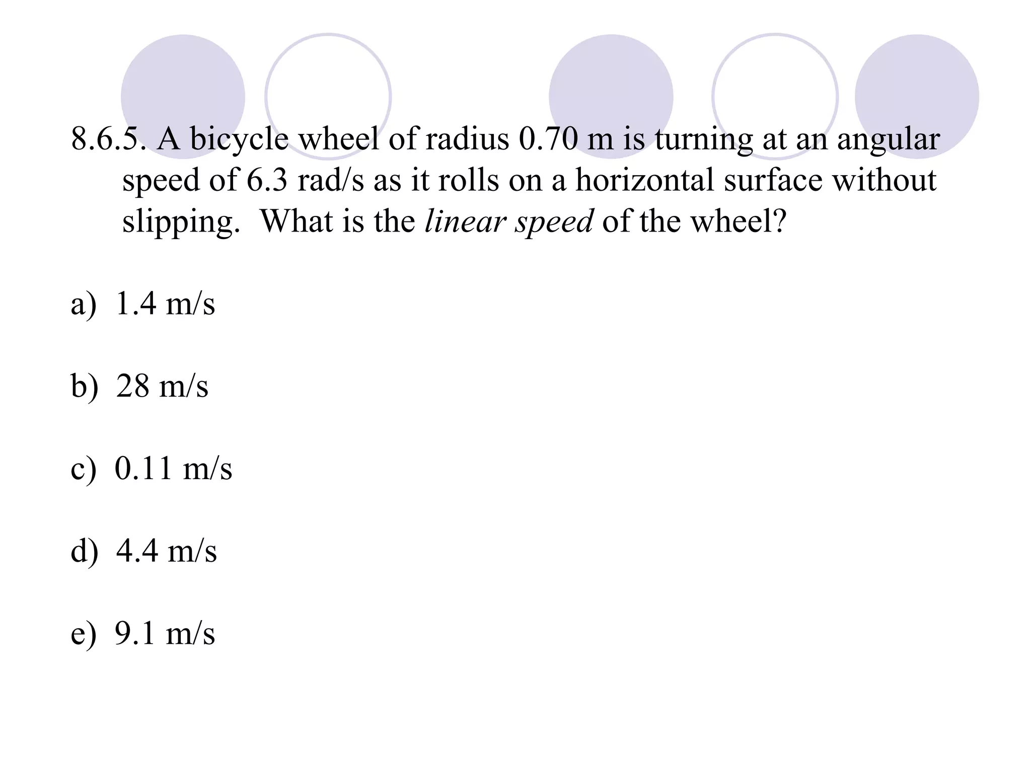 8.6.5. A bicycle wheel of radius 0.70 m is turning at an angular speed of 6.3 rad/s as it rolls on a horizontal surface without slipping.  What is the  linear speed  of the wheel? a)  1.4 m/s b)  28 m/s c)  0.11 m/s d)  4.4 m/s e)  9.1 m/s 