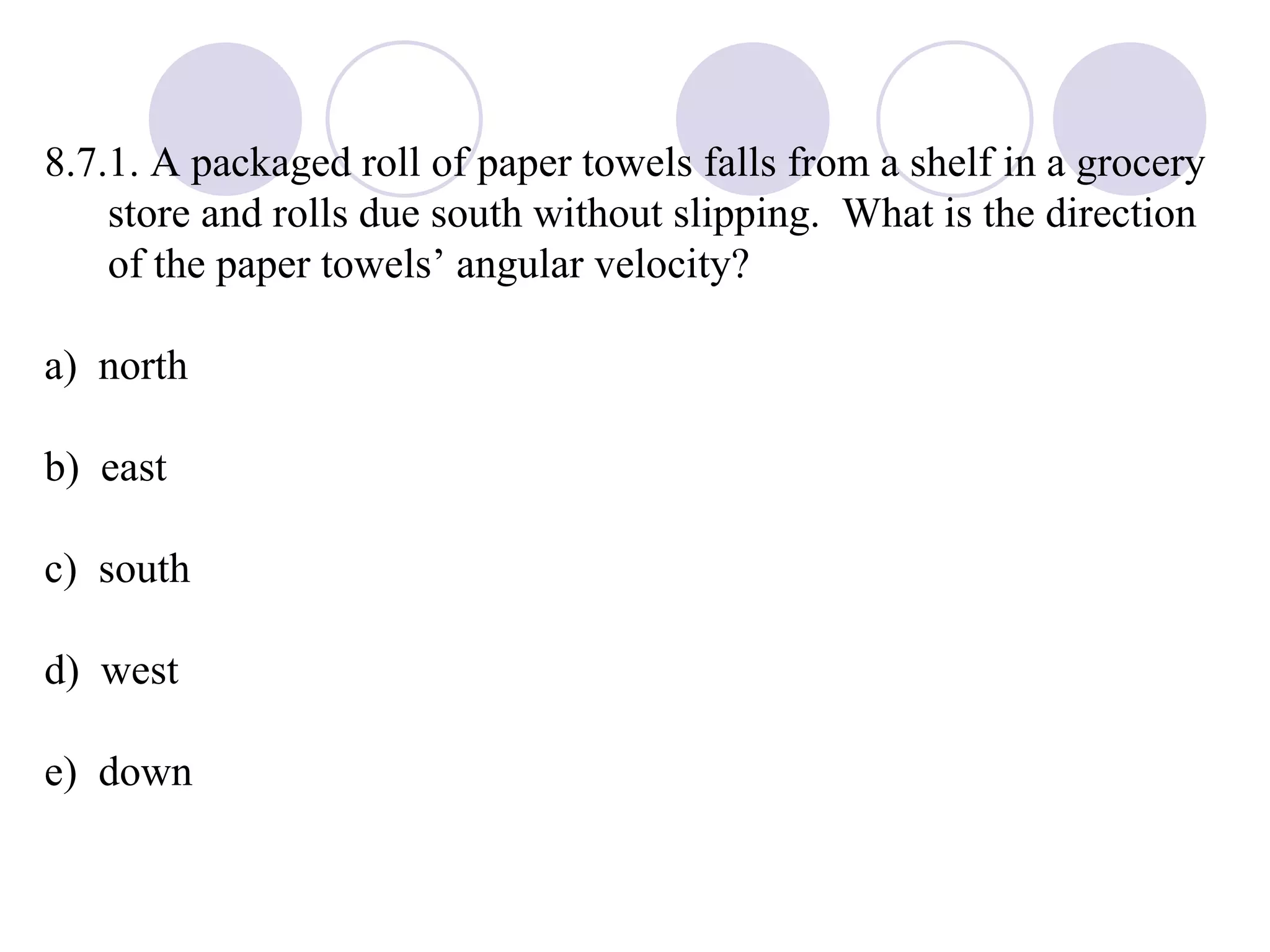 8.7.1. A packaged roll of paper towels falls from a shelf in a grocery store and rolls due south without slipping.  What is the direction of the paper towels’ angular velocity? a)  north b)  east c)  south d)  west e)  down 