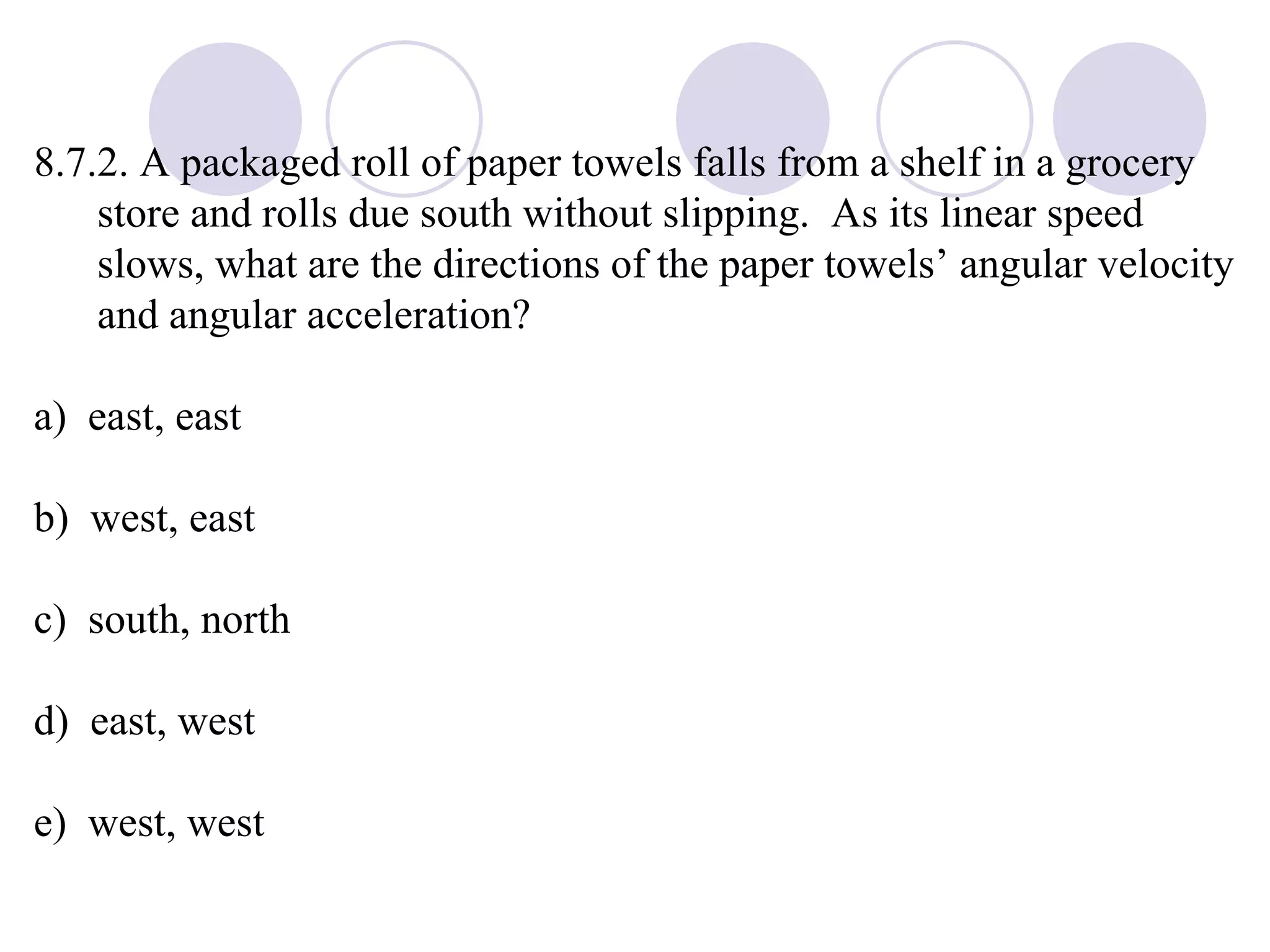 8.7.2. A packaged roll of paper towels falls from a shelf in a grocery store and rolls due south without slipping.  As its linear speed slows, what are the directions of the paper towels’ angular velocity and angular acceleration? a)  east, east b)  west, east c)  south, north d)  east, west e)  west, west 