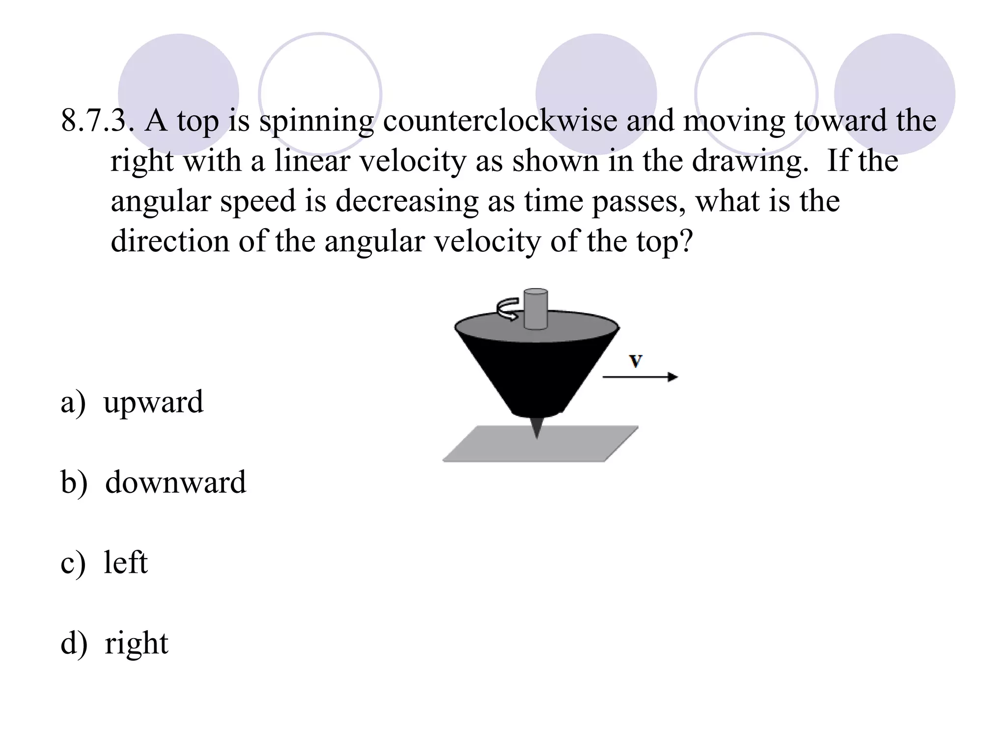 8.7.3. A top is spinning counterclockwise and moving toward the right with a linear velocity as shown in the drawing.  If the angular speed is decreasing as time passes, what is the direction of the angular velocity of the top? a)  upward b)  downward c)  left d)  right 