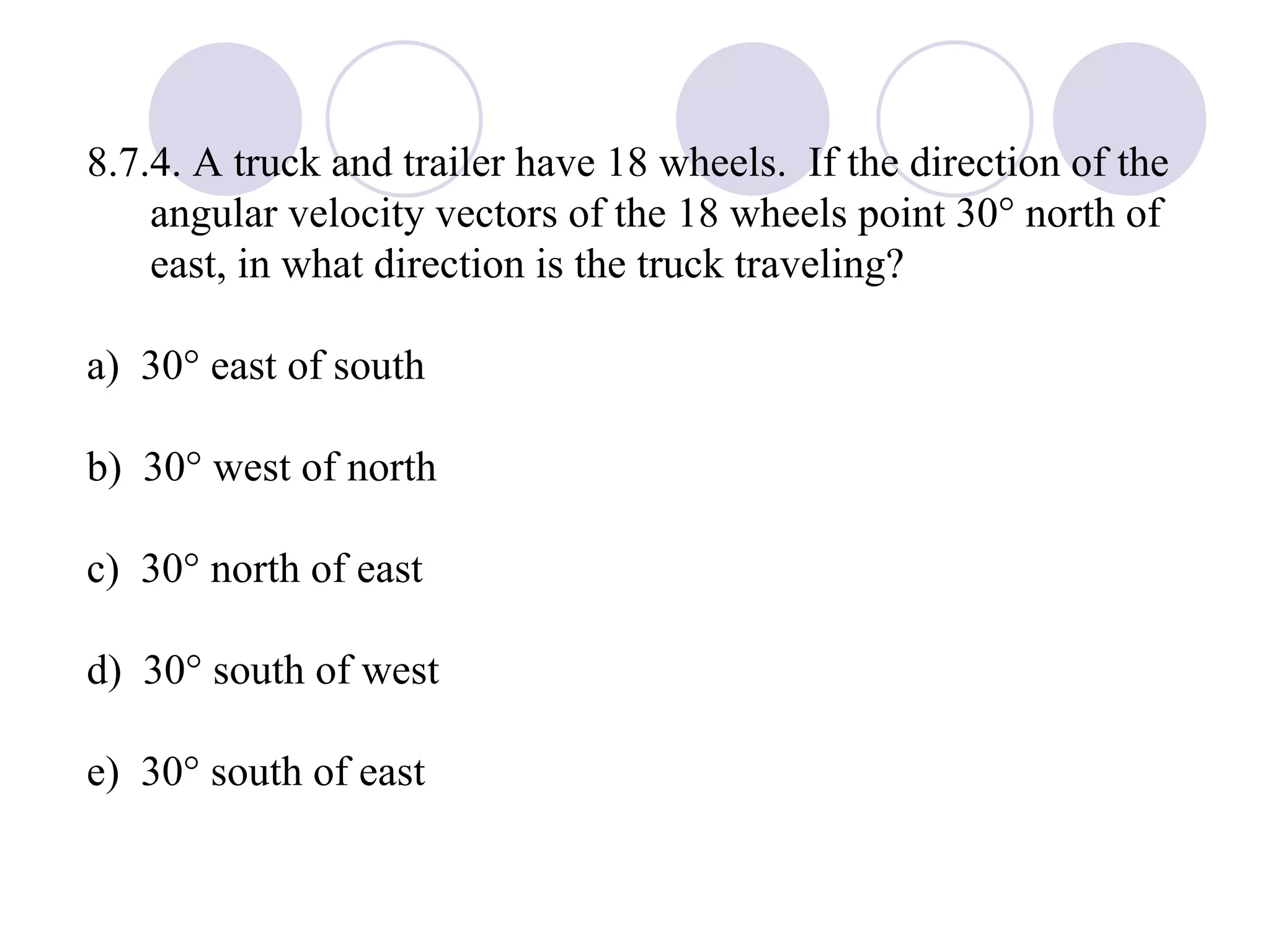 8.7.4. A truck and trailer have 18 wheels.  If the direction of the angular velocity vectors of the 18 wheels point 30   north of east, in what direction is the truck traveling?  a)  30° east of south b)  30° west of north c)  30° north of east d)  30° south of west e)  30° south of east 