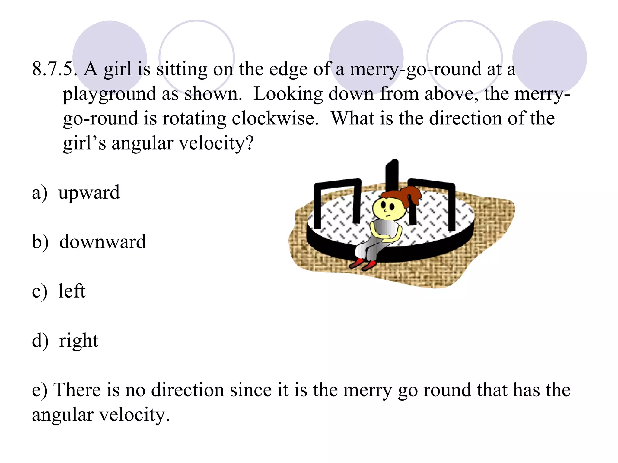 8.7.5. A girl is sitting on the edge of a merry-go-round at a playground as shown.  Looking down from above, the merry-go-round is rotating clockwise.  What is the direction of the girl’s angular velocity? a)  upward b)  downward c)  left d)  right e) There is no direction since it is the merry go round that has the  angular velocity. 