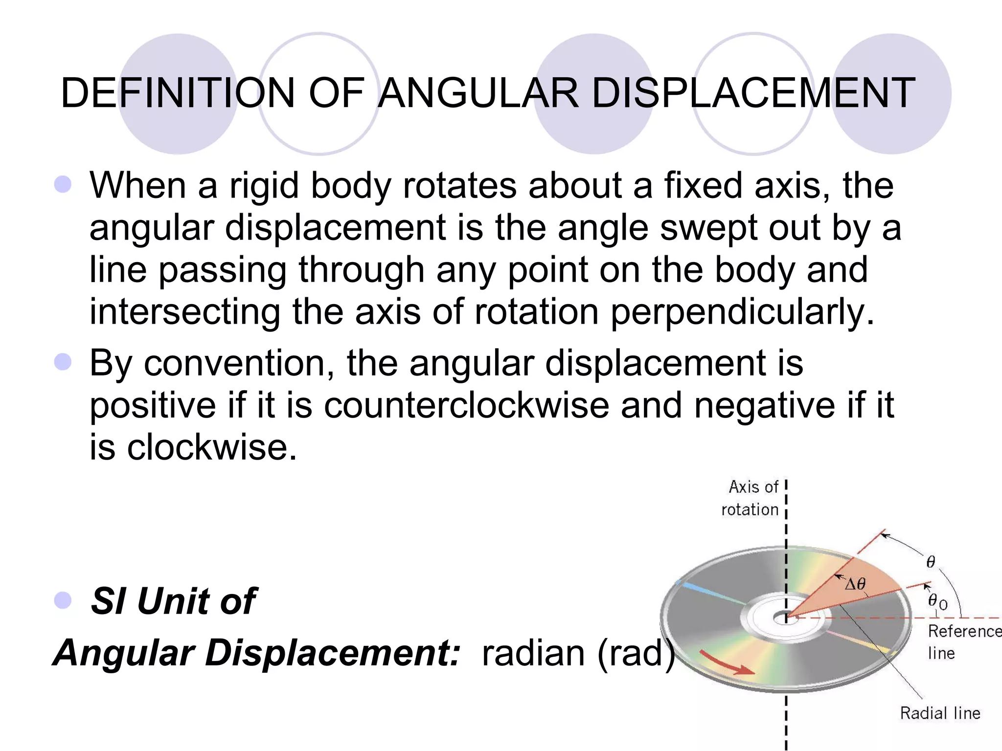 DEFINITION OF ANGULAR DISPLACEMENT When a rigid body rotates about a fixed axis, the angular displacement is the angle swept out by a line passing through any point on the body and intersecting the axis of rotation perpendicularly. By convention, the angular displacement is positive if it is counterclockwise and negative if it is clockwise. SI Unit of  Angular Displacement:  radian (rad) 