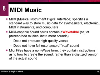 Chapter 8: Digital Media12Digital Audio BasicsSound cards are responsible for transforming bits stored in an audio file into music, sound effects, and narrations.Digital signal processorTransforms analog waves to digital bits when you make a sound recordingTransforms digital bits into analog waves when you play a digital audio fileHandles compression and decompression