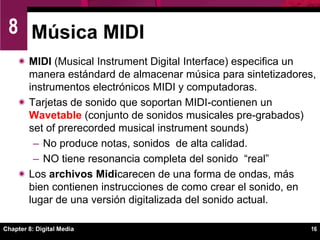 Chapter 8: Digital Media12Fundamentos de Digital AudioLas tarjetas de sonido son responsables de transformar los bits almacenados en un archivo de audio en música, efectos de sonido y narraciones.Procesador de Señales DigitalesTransforman ondas análogas a bits digitales cuando se graba un sonido.   Transforman bits digitales en ondas análogas cuando se reproduce un archivo de audio digital.  Maneja la compresión y descompresión  