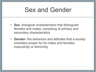 Sex and Gender 
• Sex- biological characteristics that distinguish 
females and males, consisting of primary and 
secondary characteristics 
• Gender- the behaviors and attitudes that a society 
considers proper for its males and females; 
masculinity or femininity 
 