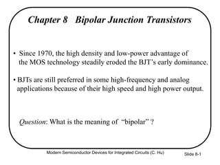 Slide 8-1
Chapter 8 Bipolar Junction Transistors
• Since 1970, the high density and low-power advantage of
the MOS technology steadily eroded the BJT’s early dominance.
• BJTs are still preferred in some high-frequency and analog
applications because of their high speed and high power output.
Question: What is the meaning of “bipolar” ?
Modern Semiconductor Devices for Integrated Circuits (C. Hu)
 