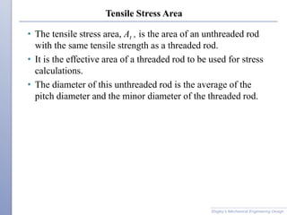 Tensile Stress Area
• The tensile stress area, At , is the area of an unthreaded rod
with the same tensile strength as a threaded rod.
• It is the effective area of a threaded rod to be used for stress
calculations.
• The diameter of this unthreaded rod is the average of the
pitch diameter and the minor diameter of the threaded rod.
Shigley’s Mechanical Engineering Design
 