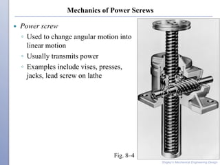 Mechanics of Power Screws
 Power screw
◦ Used to change angular motion into
linear motion
◦ Usually transmits power
◦ Examples include vises, presses,
jacks, lead screw on lathe
Shigley’s Mechanical Engineering Design
Fig. 8–4
 