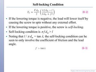 Self-locking Condition
 If the lowering torque is negative, the load will lower itself by
causing the screw to spin without any external effort.
 If the lowering torque is positive, the screw is self-locking.
 Self-locking condition is p f dm > l
 Noting that l / p dm = tan l, the self-locking condition can be
seen to only involve the coefficient of friction and the lead
angle.
Shigley’s Mechanical Engineering Design
 