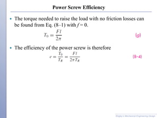 Power Screw Efficiency
 The torque needed to raise the load with no friction losses can
be found from Eq. (8–1) with f = 0.
 The efficiency of the power screw is therefore
Shigley’s Mechanical Engineering Design
 