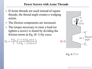 Power Screws with Acme Threads
 If Acme threads are used instead of square
threads, the thread angle creates a wedging
action.
 The friction components are increased.
 The torque necessary to raise a load (or
tighten a screw) is found by dividing the
friction terms in Eq. (8–1) by cosa.
Shigley’s Mechanical Engineering Design
Fig. 8–7
 