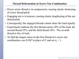 Thread Deformation in Screw-Nut Combination
 Power screw thread is in compression, causing elastic shortening
of screw thread pitch.
 Engaging nut is in tension, causing elastic lengthening of the nut
thread pitch.
 Consequently, the engaged threads cannot share the load equally.
 Experiments indicate the first thread carries 38% of the load, the
second thread 25%, and the third thread 18%. The seventh
thread is free of load.
 To find the largest stress in the first thread of a screw-nut
combination, use 0.38F in place of F, and set nt = 1.
Shigley’s Mechanical Engineering Design
 