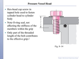 Pressure Vessel Head
 Hex-head cap screw in
tapped hole used to fasten
cylinder head to cylinder
body
 Note O-ring seal, not
affecting the stiffness of the
members within the grip
 Only part of the threaded
length of the bolt contributes
to the effective grip l
Shigley’s Mechanical Engineering Design
Fig. 8–14
 