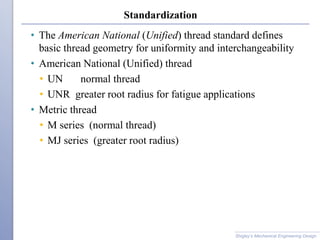 Standardization
Shigley’s Mechanical Engineering Design
• The American National (Unified) thread standard defines
basic thread geometry for uniformity and interchangeability
• American National (Unified) thread
• UN normal thread
• UNR greater root radius for fatigue applications
• Metric thread
• M series (normal thread)
• MJ series (greater root radius)
 