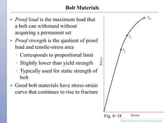 Bolt Materials
 Proof load is the maximum load that
a bolt can withstand without
acquiring a permanent set
 Proof strength is the quotient of proof
load and tensile-stress area
◦ Corresponds to proportional limit
◦ Slightly lower than yield strength
◦ Typically used for static strength of
bolt
 Good bolt materials have stress-strain
curve that continues to rise to fracture
Shigley’s Mechanical Engineering Design
Fig. 8–18
 