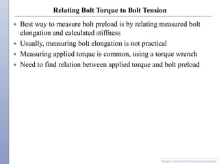 Relating Bolt Torque to Bolt Tension
 Best way to measure bolt preload is by relating measured bolt
elongation and calculated stiffness
 Usually, measuring bolt elongation is not practical
 Measuring applied torque is common, using a torque wrench
 Need to find relation between applied torque and bolt preload
Shigley’s Mechanical Engineering Design
 