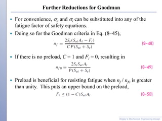 Further Reductions for Goodman
 For convenience, sa and si can be substituted into any of the
fatigue factor of safety equations.
 Doing so for the Goodman criteria in Eq. (8–45),
 If there is no preload, C = 1 and Fi = 0, resulting in
 Preload is beneficial for resisting fatigue when nf / nf0 is greater
than unity. This puts an upper bound on the preload,
Shigley’s Mechanical Engineering Design
 