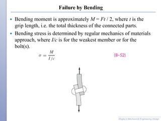 Failure by Bending
 Bending moment is approximately M = Ft / 2, where t is the
grip length, i.e. the total thickness of the connected parts.
 Bending stress is determined by regular mechanics of materials
approach, where I/c is for the weakest member or for the
bolt(s).
Shigley’s Mechanical Engineering Design
 