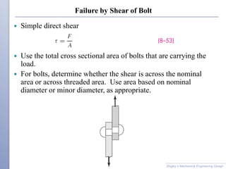Failure by Shear of Bolt
 Simple direct shear
 Use the total cross sectional area of bolts that are carrying the
load.
 For bolts, determine whether the shear is across the nominal
area or across threaded area. Use area based on nominal
diameter or minor diameter, as appropriate.
Shigley’s Mechanical Engineering Design
 