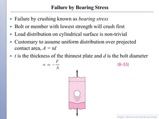 Failure by Bearing Stress
 Failure by crushing known as bearing stress
 Bolt or member with lowest strength will crush first
 Load distribution on cylindrical surface is non-trivial
 Customary to assume uniform distribution over projected
contact area, A = td
 t is the thickness of the thinnest plate and d is the bolt diameter
Shigley’s Mechanical Engineering Design
 