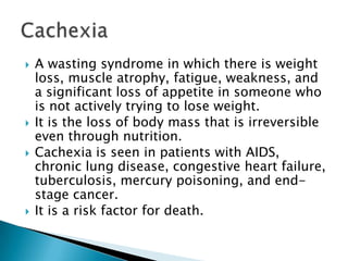 A wasting syndrome in which there is weight loss, muscle atrophy, fatigue, weakness, and a significant loss of appetite in someone who is not actively trying to lose weight.It is the loss of body mass that is irreversible even through nutrition.Cachexia is seen in patients with AIDS, chronic lung disease, congestive heart failure, tuberculosis, mercury poisoning, and end-stage cancer.It is a risk factor for death.Cachexia