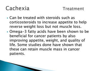 Can be treated with steroids such as corticosteroids to increase appetite to help reverse weight loss but not muscle loss.Omega-3 fatty acids have been shown to be beneficial for cancer patients by also improving appetite, weight, and quality of life. Some studies done have shown that these can retain muscle mass in cancer patients.CachexiaTreatment