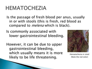 Is the passage of fresh blood per anus, usually in or with stools (this is fresh, red blood as compared to melena which is black).HEMATOCHEZIAIs commonly associated with lower gastrointestinal bleeding.However, it can be due to upper gastrointestinal bleeding, which usually means it is more likely to be life threatening.Hematochezia in stool(Note the red color)