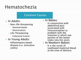 HematocheziaCommon CausesIn Babies:in conjunction with abdominal pain associated with intussusception (a problem with the intestine in which one portion of the bowel slides into the next).In Newborn Babies:It is the result of swallowed maternal blood at the time of deliveryIn Adults:Non-life threateningHemmorrhoidsDiverticulosisLife ThreateningColorectal CancerIn Young Adults:Inflammatory bowel disease (i.e. ulcerative colitis)