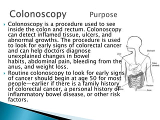Colonoscopy is a procedure used to see inside the colon and rectum. Colonoscopy can detect inflamed tissue, ulcers, and abnormal growths. The procedure is used to look for early signs of colorectal cancer and can help doctors diagnose unexplained changes in bowel habits, abdominal pain, bleeding from the anus, and weight loss.Routine colonoscopy to look for early signs of cancer should begin at age 50 for most people—earlier if there is a family history of colorectal cancer, a personal history of inflammatory bowel disease, or other risk factors.Colonoscopy 		Purpose