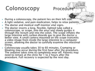 During a colonoscopy, the patient lies on their left side.A light sedative, and pain medication, helps to relax patients.The doctor and medical staff monitor vital signs.The doctor inserts a long, flexible, lighted tube called a colonoscope, or scope, into the anus and slowly guides it through the rectum and into the colon. The scope inflates the large intestine with carbon dioxide gas to give the doctor a better view. A small camera mounted on the scope transmits a video image from inside the large intestine to a computer screen, allowing the doctor to carefully examine the intestinal lining.Colonoscopy usually takes 30 to 60 minutes. Cramping or bloating may occur during the first hour after the procedure. The sedative takes time to completely wear off. Patients may need to remain at the clinic for 1 to 2 hours after the procedure. Full recovery is expected by the next day.Colonoscopy 		Procedure