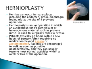 Hernias can occur in many places, including the abdomen, groin, diaphragm, brain, and at the site of a previous operation.Hernioplasty is an  m operation in which an autogenous (one’s own tissue) or heterogenous material such as prolene mesh  is used to surgically repair a hernia.Patients typically go home within a few hours of surgery, often requiring no medication beyond aspirin or acetaminophen. Patients are encouraged to walk as soon as possible postoperatively, and they can usually resume most normal activities within a week or two of the operation. HERNIOPLASTYProlene Mesh