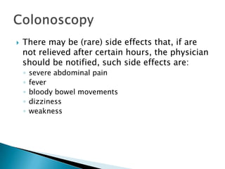 There may be (rare) side effects that, if are not relieved after certain hours, the physician should be notified, such side effects are:severe abdominal painfeverbloody bowel movementsdizzinessweaknessColonoscopy