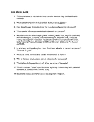CH 8 STUDY GUIDE

  1. What nine levels of involvement may parents have as they collaborate with
     schools?

  2. What is the framework of involvement that Epstein suggests?

  3. How does Reggio Emilia illustrate the importance of parent involvement?

  4. What special efforts are needed to involve reticent parents?

  5. Be able to discuss effective programs including Head Start, High/Scope Perry
     Preschool Project, Carolina Abecedarian Project, Project CARE, Syracuse
     Family Development Research, Houston Parent-Child Development Center,
     Early Training Project, Chicago Child Parent Center, Oklahoma Pre-K, and
     AVANCE.

  6. In what way and how long has Head Start been a leader in parent involvement?
     What are its goals?

  7. What are some activities that can be implemented at home?

  8. Why is there an emphasis on parent education for teenagers?

  9. What is Family Support America? What are some of its goals?

  10. What focus does Comer's process have regarding collaborating with parents?
      (consensus, collaboration, and no fault)

  11. Be able to discuss Comer’s School Development Program.
 