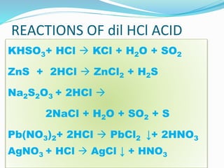 REACTIONS OF dil HCl ACID
KHSO3+ HCl  KCl + H2O + SO2
ZnS + 2HCl  ZnCl2 + H2S
Na2S2O3 + 2HCl 
2NaCl + H2O + SO2 + S
Pb(NO3)2+ 2HCl  PbCl2 ↓+ 2HNO3
AgNO3 + HCl  AgCl ↓ + HNO3
 