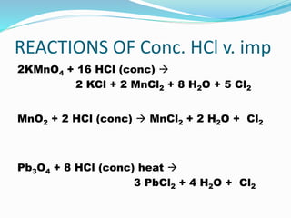 REACTIONS OF Conc. HCl v. imp
2KMnO4 + 16 HCl (conc) 
2 KCl + 2 MnCl2 + 8 H2O + 5 Cl2
MnO2 + 2 HCl (conc)  MnCl2 + 2 H2O + Cl2
Pb3O4 + 8 HCl (conc) heat 
3 PbCl2 + 4 H2O + Cl2
 
