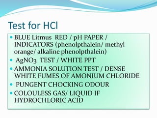Test for HCl
 BLUE Litmus RED / pH PAPER /
INDICATORS (phenolpthalein/ methyl
orange/ alkaline phenolpthalein)
 AgNO3 TEST / WHITE PPT
 AMMONIA SOLUTION TEST / DENSE
WHITE FUMES OF AMONIUM CHLORIDE
 PUNGENT CHOCKING ODOUR
 COLOULESS GAS/ LIQUID IF
HYDROCHLORIC ACID
 
