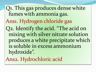 Q1. This gas produces dense white
fumes with ammonia gas.
Ans1. Hydrogen chloride gas
Q2. Identify the acid. “The acid on
mixing with silver nitrate solution
produces a white precipitate which
is soluble in excess ammonium
hydroxide”.
Ans2. Hydrochloric acid
 