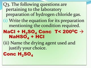 Q3. The following questions are
pertaining to the laboratory
preparation of hydrogen chloride gas.
(i) Write the equation for its preparation
mentioning the condition required.
NaCl + H2SO4 Conc T< 2000C 
NaHSO4 + HCl
(ii) Name the drying agent used and
justify your choice.
Conc H2SO4
 