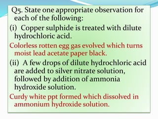 Q5. State one appropriate observation for
each of the following:
(i) Copper sulphide is treated with dilute
hydrochloric acid.
Colorless rotten egg gas evolved which turns
moist lead acetate paper black.
(ii) A few drops of dilute hydrochloric acid
are added to silver nitrate solution,
followed by addition of ammonia
hydroxide solution.
Curdy white ppt formed which dissolved in
ammonium hydroxide solution.
 
