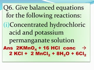 Q6. Give balanced equations
for the following reactions:
(i)Concentrated hydrochloric
acid and potassium
permanganate solution
Ans 2KMnO4 + 16 HCl conc 
2 KCl + 2 MnCl2 + 8H2O + 6Cl2
 