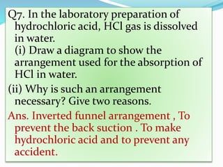 Q7. In the laboratory preparation of
hydrochloric acid, HCl gas is dissolved
in water.
(i) Draw a diagram to show the
arrangement used for the absorption of
HCl in water.
(ii) Why is such an arrangement
necessary? Give two reasons.
Ans. Inverted funnel arrangement , To
prevent the back suction . To make
hydrochloric acid and to prevent any
accident.
 