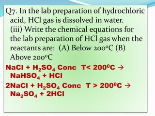 Q7. In the lab preparation of hydrochloric
acid, HCl gas is dissolved in water.
(iii) Write the chemical equations for
the lab preparation of HCl gas when the
reactants are: (A) Below 2000C (B)
Above 2000C
NaCl + H2SO4 Conc T< 2000C 
NaHSO4 + HCl
2NaCl + H2SO4 Conc T > 2000C 
Na2SO4 + 2HCl
 